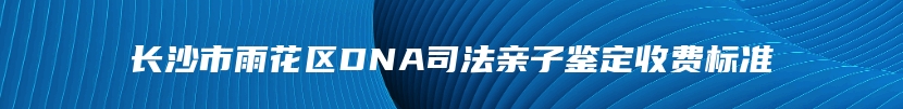 长沙市雨花区DNA司法亲子鉴定收费标准