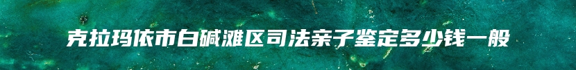 克拉玛依市白碱滩区司法亲子鉴定多少钱一般