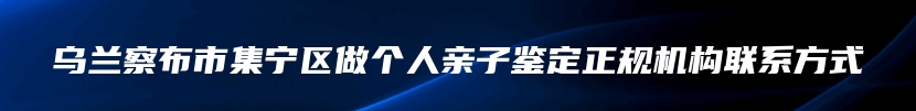 乌兰察布市集宁区做个人亲子鉴定正规机构联系方式