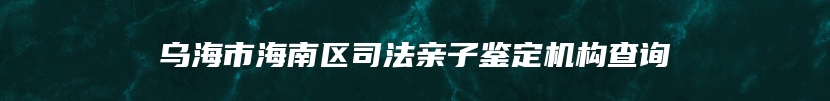 乌海市海南区司法亲子鉴定机构查询