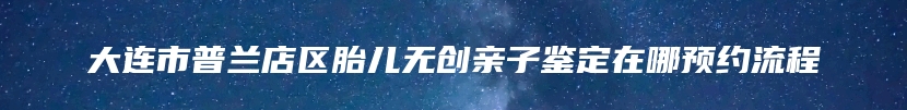 大连市普兰店区胎儿无创亲子鉴定在哪预约流程