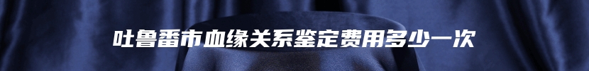 吐鲁番市血缘关系鉴定费用多少一次