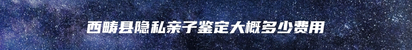 西畴县隐私亲子鉴定大概多少费用