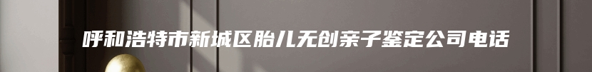 呼和浩特市新城区胎儿无创亲子鉴定公司电话