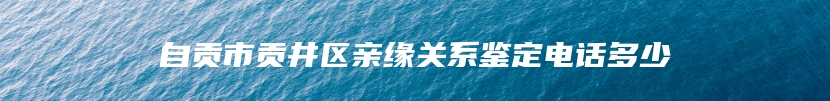 自贡市贡井区亲缘关系鉴定电话多少