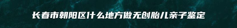 长春市朝阳区什么地方做无创胎儿亲子鉴定