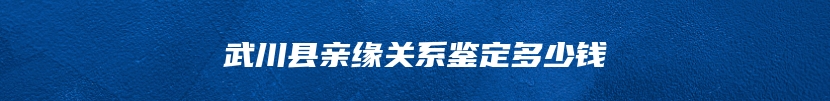 武川县亲缘关系鉴定多少钱