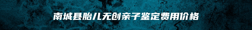 南城县胎儿无创亲子鉴定费用价格
