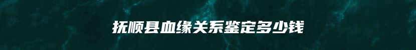 抚顺县血缘关系鉴定多少钱