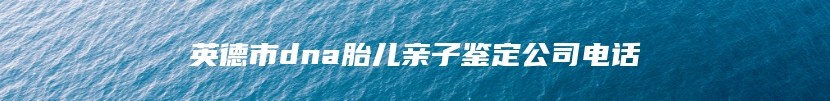 英德市dna胎儿亲子鉴定公司电话