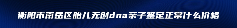 衡阳市南岳区胎儿无创dna亲子鉴定正常什么价格