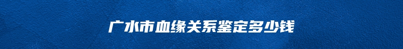 广水市血缘关系鉴定多少钱