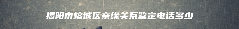 揭阳市榕城区亲缘关系鉴定电话多少