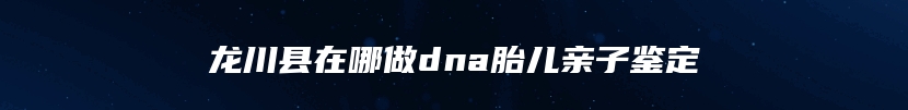 龙川县在哪做dna胎儿亲子鉴定