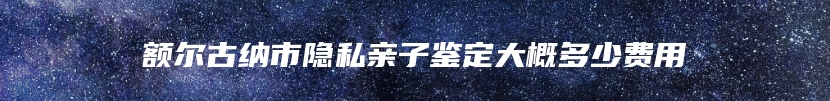 额尔古纳市隐私亲子鉴定大概多少费用