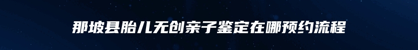 那坡县胎儿无创亲子鉴定在哪预约流程