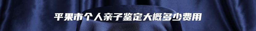 平果市个人亲子鉴定大概多少费用