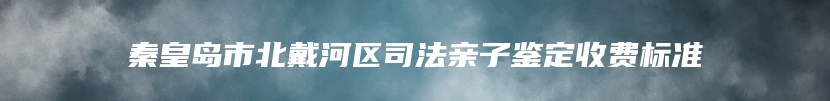 秦皇岛市北戴河区司法亲子鉴定收费标准