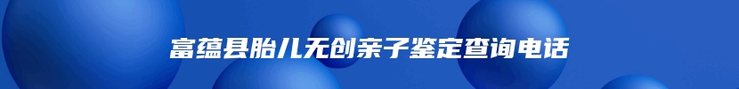 富蕴县胎儿无创亲子鉴定查询电话