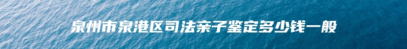 泉州市泉港区司法亲子鉴定多少钱一般