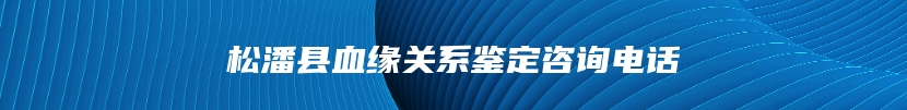 松潘县血缘关系鉴定咨询电话