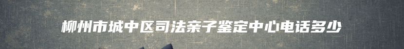 柳州市城中区司法亲子鉴定中心电话多少