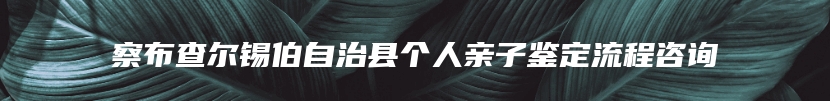 察布查尔锡伯自治县个人亲子鉴定流程咨询