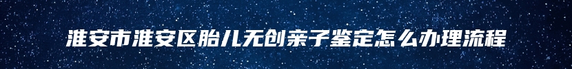 淮安市淮安区胎儿无创亲子鉴定怎么办理流程