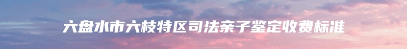 六盘水市六枝特区司法亲子鉴定收费标准