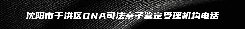 沈阳市于洪区DNA司法亲子鉴定受理机构电话