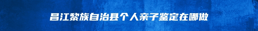 昌江黎族自治县个人亲子鉴定在哪做