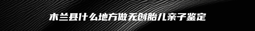 木兰县什么地方做无创胎儿亲子鉴定