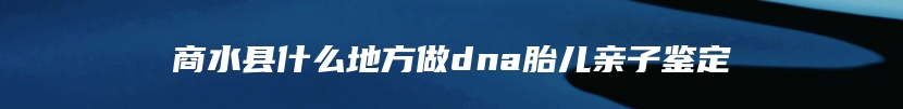 商水县什么地方做dna胎儿亲子鉴定