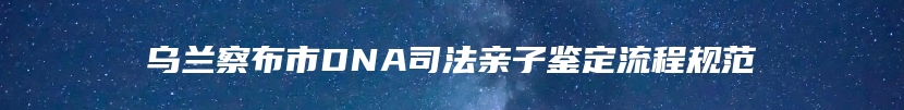 乌兰察布市DNA司法亲子鉴定流程规范