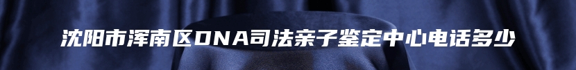 沈阳市浑南区DNA司法亲子鉴定中心电话多少