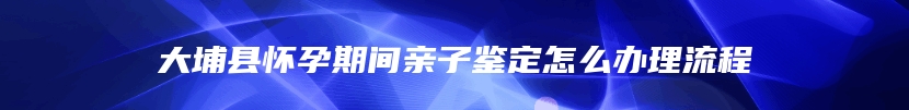 大埔县怀孕期间亲子鉴定怎么办理流程