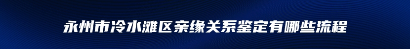 永州市冷水滩区亲缘关系鉴定有哪些流程