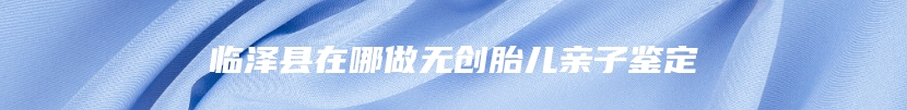 临泽县在哪做无创胎儿亲子鉴定