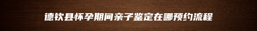 德钦县怀孕期间亲子鉴定在哪预约流程