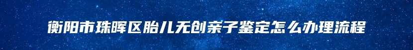 衡阳市珠晖区胎儿无创亲子鉴定怎么办理流程