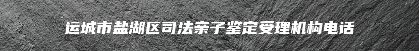 运城市盐湖区司法亲子鉴定受理机构电话