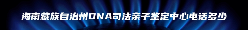 海南藏族自治州DNA司法亲子鉴定中心电话多少