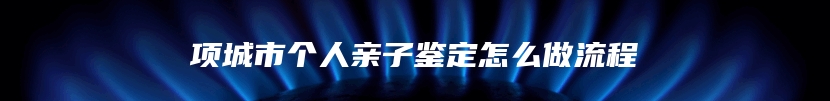 项城市个人亲子鉴定怎么做流程