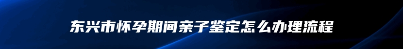 东兴市怀孕期间亲子鉴定怎么办理流程
