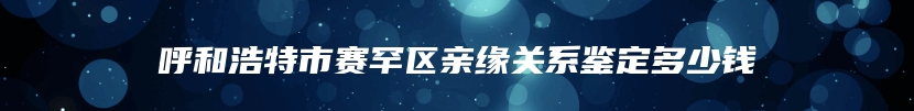 呼和浩特市赛罕区亲缘关系鉴定多少钱