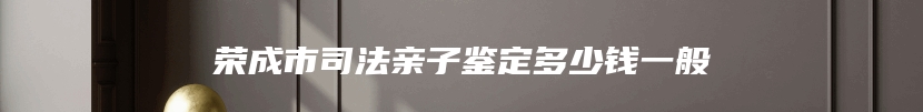 荣成市司法亲子鉴定多少钱一般