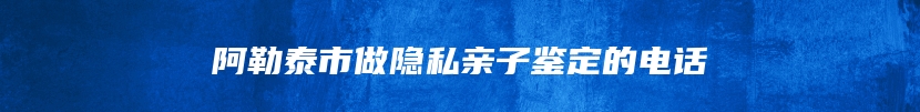 阿勒泰市做隐私亲子鉴定的电话