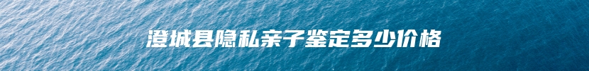 澄城县隐私亲子鉴定多少价格