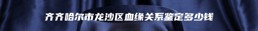 齐齐哈尔市龙沙区血缘关系鉴定多少钱