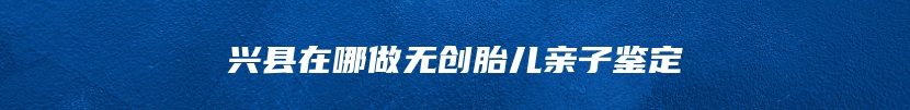 兴县在哪做无创胎儿亲子鉴定
